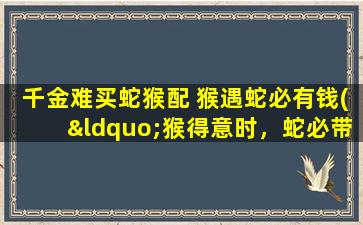 千金难买蛇猴配 猴遇蛇必有钱(“猴得意时，蛇必带财” - 独一无二的蛇猴配合神话)